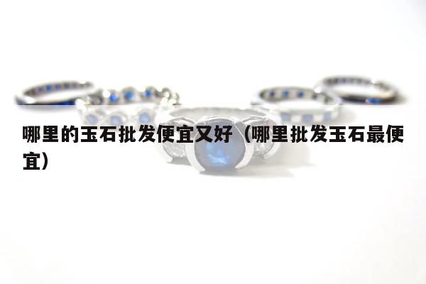 哪里的玉石批发便宜又好 哪里批发玉石最便宜