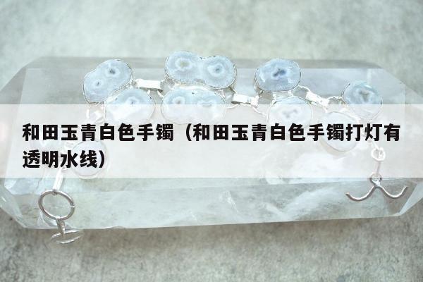 和田玉青白色手镯 和田玉青白色手镯打灯有透明水线