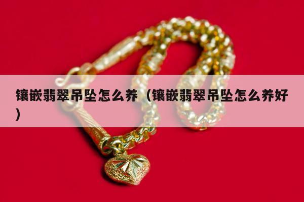 镶嵌翡翠吊坠怎么养 镶嵌翡翠吊坠怎么养好