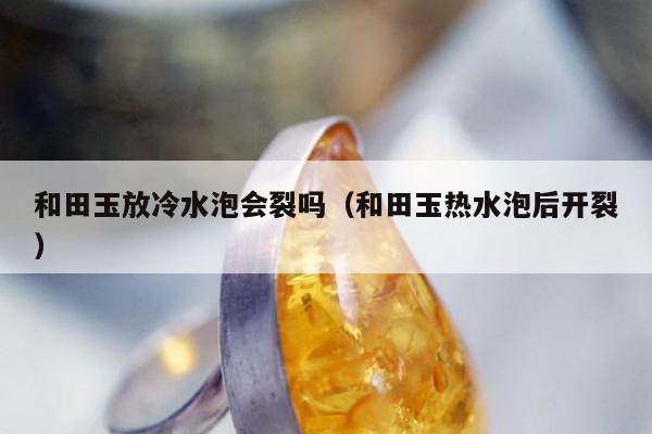 和田玉放冷水泡会裂吗 和田玉热水泡后开裂