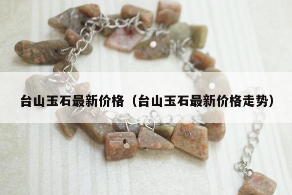台山玉石最新价格 台山玉石最新价格走势
