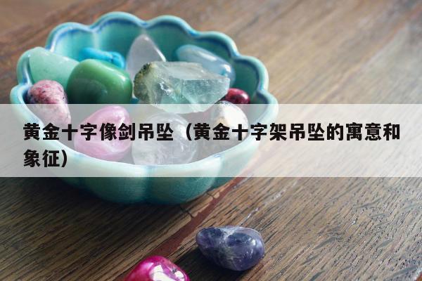 黄金十字像剑吊坠 黄金十字架吊坠的寓意和象征