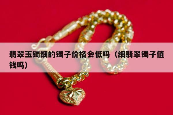 翡翠玉镯细的镯子价格会低吗 细翡翠镯子值钱吗