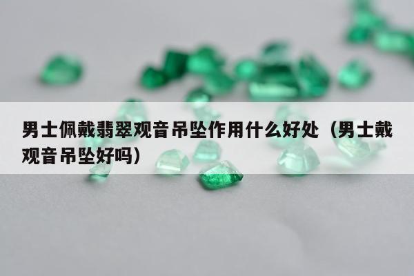 男士佩戴翡翠观音吊坠作用什么好处 男士戴观音吊坠好吗