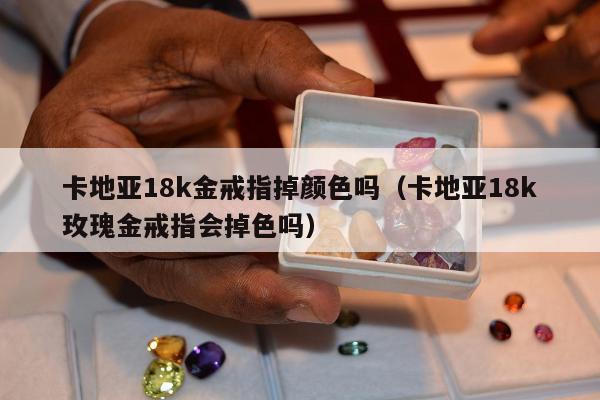 卡地亚18k金戒指掉颜色吗 卡地亚18k玫瑰金戒指会掉色吗