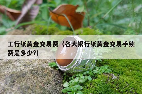 工行纸黄金交易费 各大银行纸黄金交易手续费是多少?
