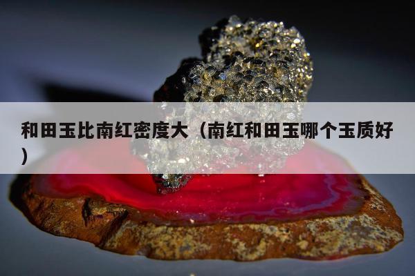和田玉比南红密度大 南红和田玉哪个玉质好