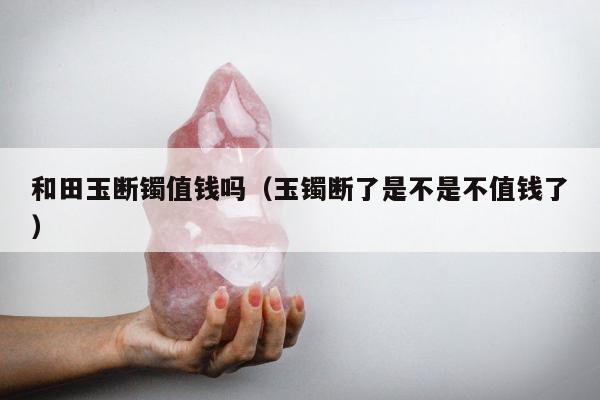 和田玉断镯值钱吗 玉镯断了是不是不值钱了