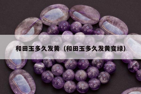 和田玉多久发黄 和田玉多久发黄变绿