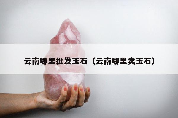 云南哪里批发玉石 云南哪里卖玉石