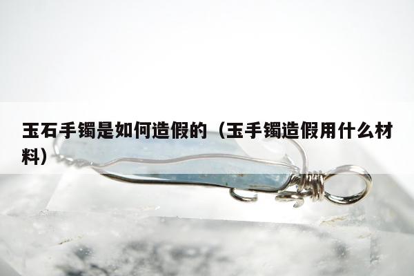 玉石手镯是如何造假的 玉手镯造假用什么材料