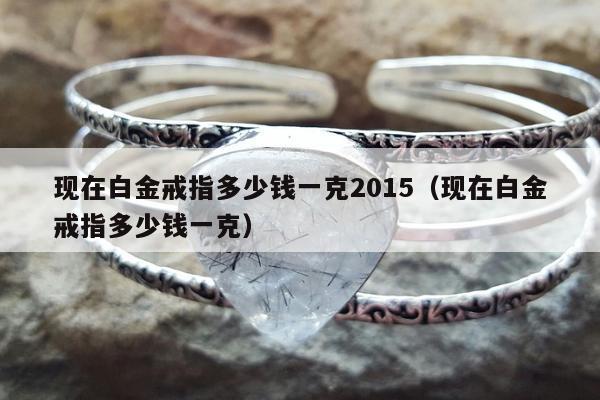 现在白金戒指多少钱一克2015 现在白金戒指多少钱一克