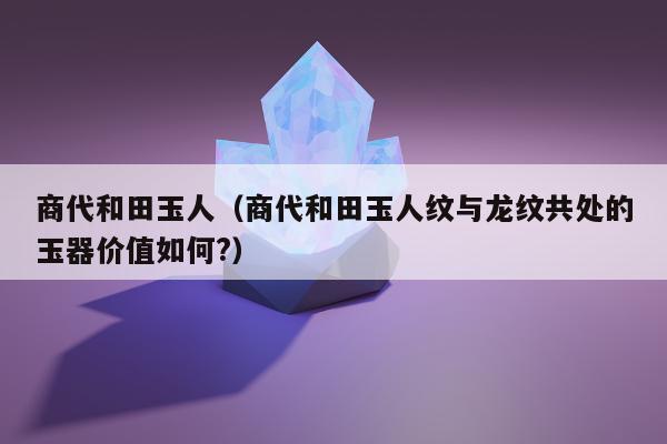 商代和田玉人 商代和田玉人纹与龙纹共处的玉器价值如何?