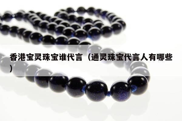 香港宝灵珠宝谁代言 通灵珠宝代言人有哪些