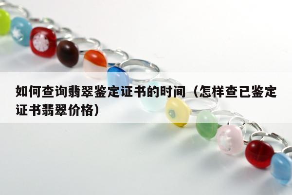 如何查询翡翠鉴定证书的时间 怎样查已鉴定证书翡翠价格