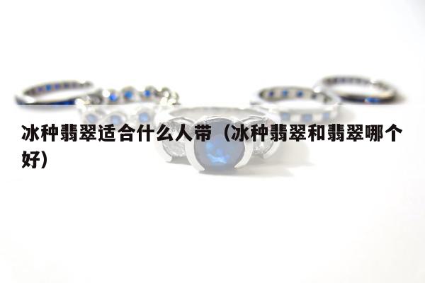 冰种翡翠适合什么人带 冰种翡翠和翡翠哪个好