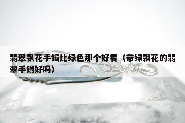 翡翠飘花手镯比绿色那个好看 带绿飘花的翡翠手镯好吗