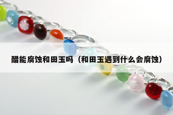 醋能腐蚀和田玉吗 和田玉遇到什么会腐蚀