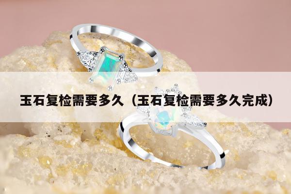 玉石复检需要多久 玉石复检需要多久完成