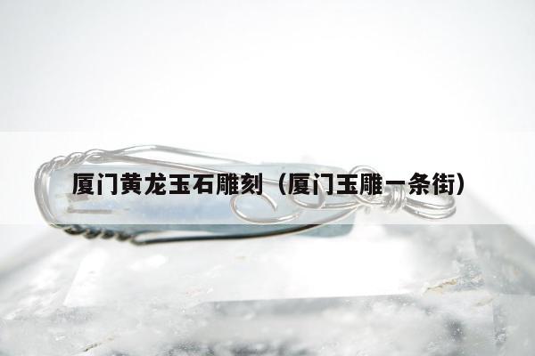 厦门黄龙玉石雕刻 厦门玉雕一条街