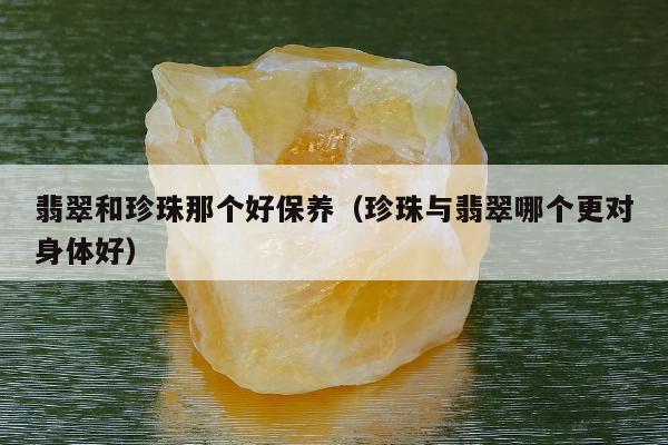 翡翠和珍珠那个好保养 珍珠与翡翠哪个更对身体好