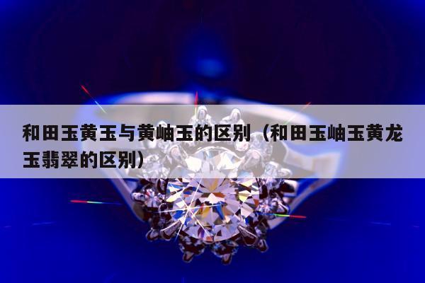 和田玉黄玉与黄岫玉的区别 和田玉岫玉黄龙玉翡翠的区别