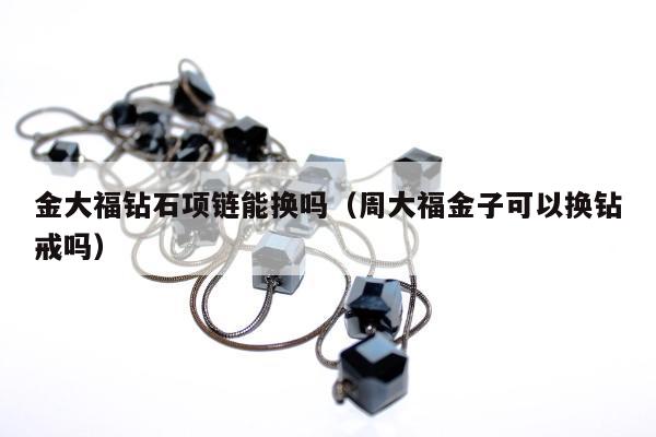 金大福钻石项链能换吗 周大福金子可以换钻戒吗