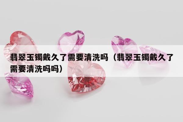 翡翠玉镯戴久了需要清洗吗 翡翠玉镯戴久了需要清洗吗吗