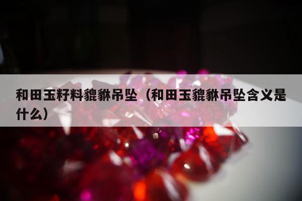 和田玉籽料貔貅吊坠 和田玉貔貅吊坠含义是什么