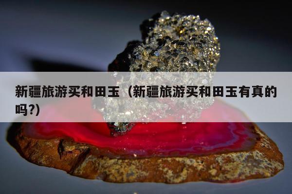 新疆旅游买和田玉 新疆旅游买和田玉有真的吗?