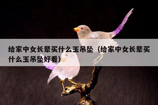 给家中女长辈买什么玉吊坠 给家中女长辈买什么玉吊坠好看