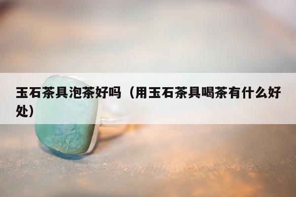 玉石茶具泡茶好吗 用玉石茶具喝茶有什么好处