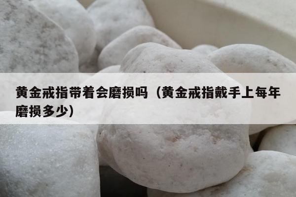 黄金戒指带着会磨损吗 黄金戒指戴手上每年磨损多少