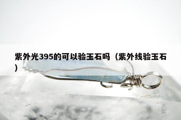 紫外光395的可以验玉石吗 紫外线验玉石