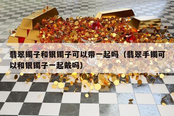 翡翠镯子和银镯子可以带一起吗 翡翠手镯可以和银镯子一起戴吗