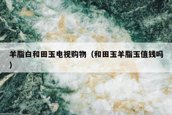 羊脂白和田玉电视购物 和田玉羊脂玉值钱吗