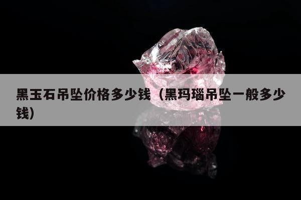 黑玉石吊坠价格多少钱 黑玛瑙吊坠一般多少钱