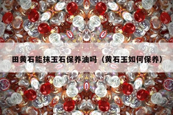 田黄石能抹玉石保养油吗 黄石玉如何保养