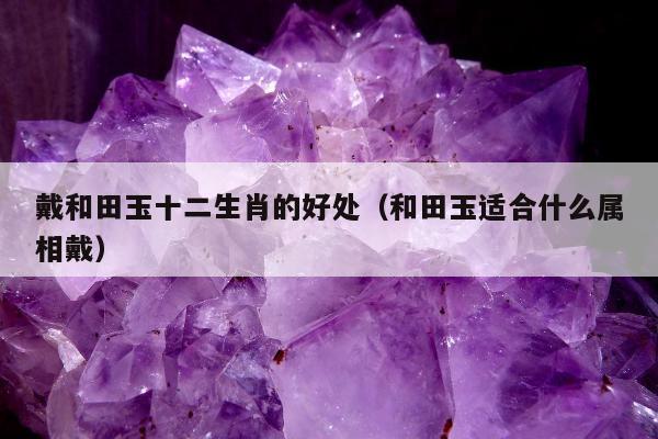 戴和田玉十二生肖的好处 和田玉适合什么属相戴