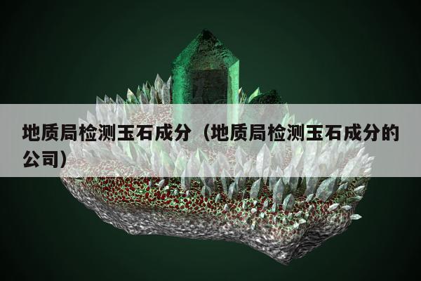 地质局检测玉石成分 地质局检测玉石成分的公司