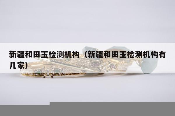 新疆和田玉检测机构 新疆和田玉检测机构有几家