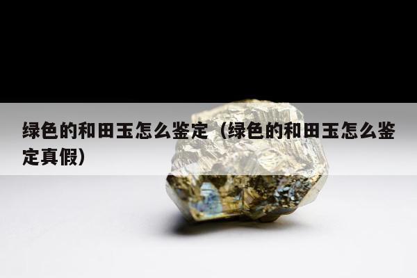 绿色的和田玉怎么鉴定 绿色的和田玉怎么鉴定真假