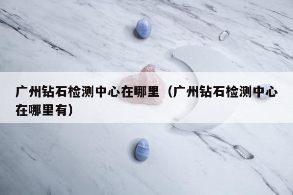 广州钻石检测中心在哪里 广州钻石检测中心在哪里有