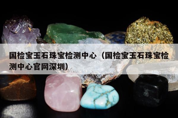 国检宝玉石珠宝检测中心 国检宝玉石珠宝检测中心官网深圳