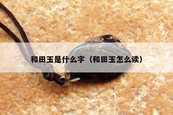 和田玉是什么字 和田玉怎么读