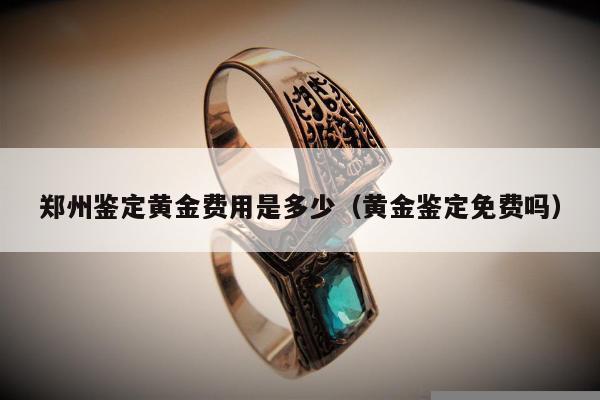 郑州鉴定黄金费用是多少 黄金鉴定免费吗