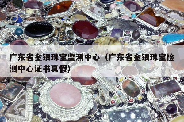 广东省金银珠宝监测中心 广东省金银珠宝检测中心证书真假