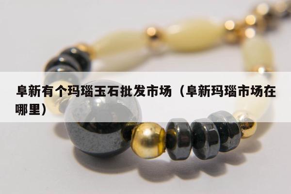 阜新有个玛瑙玉石批发市场 阜新玛瑙市场在哪里