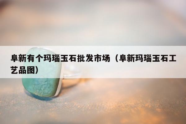 阜新有个玛瑙玉石批发市场 阜新玛瑙玉石工艺品图