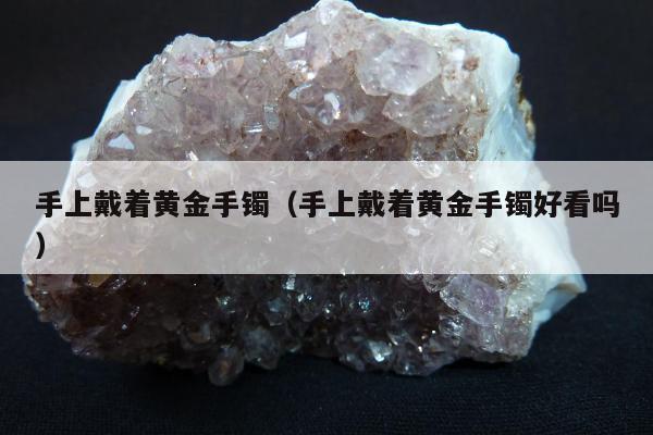 手上戴着黄金手镯 手上戴着黄金手镯好看吗